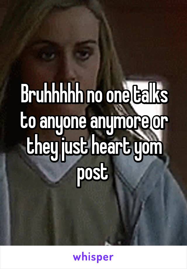 Bruhhhhh no one talks to anyone anymore or they just heart yom post 
