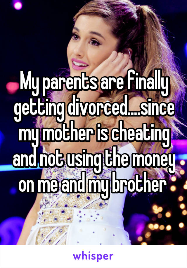 My parents are finally getting divorced....since my mother is cheating and not using the money on me and my brother 