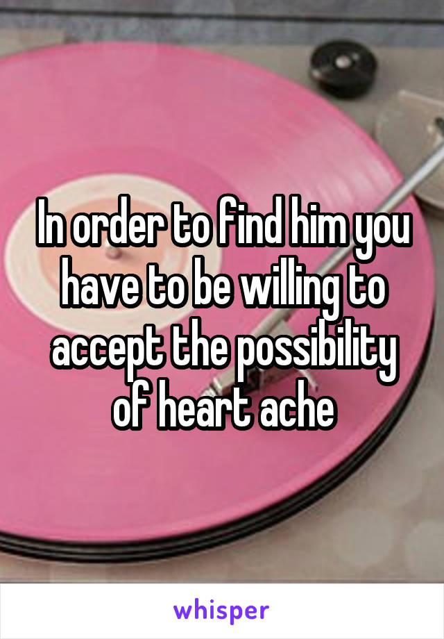 In order to find him you have to be willing to accept the possibility of heart ache