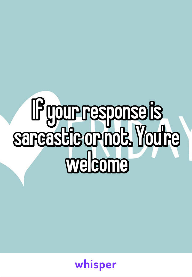 If your response is sarcastic or not. You're welcome