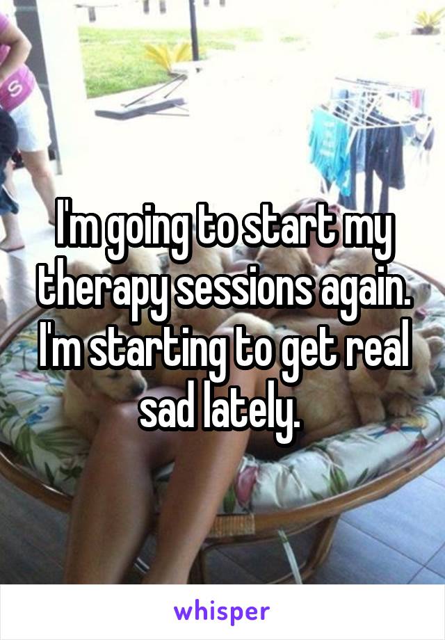 I'm going to start my therapy sessions again. I'm starting to get real sad lately. 