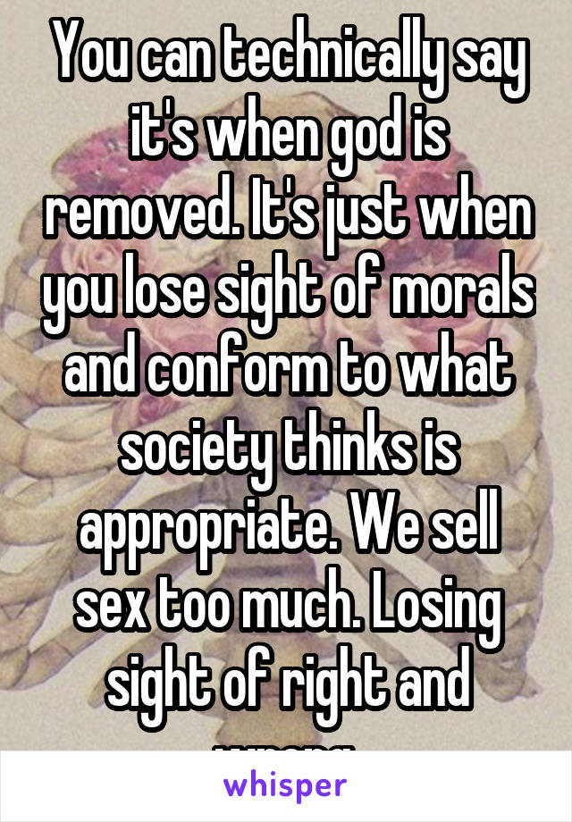 You can technically say it's when god is removed. It's just when you lose sight of morals and conform to what society thinks is appropriate. We sell sex too much. Losing sight of right and wrong 