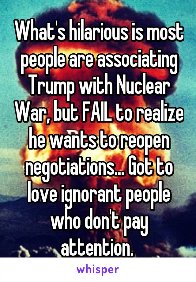 What's hilarious is most people are associating Trump with Nuclear War, but FAIL to realize he wants to reopen negotiations... Got to love ignorant people who don't pay attention. 
