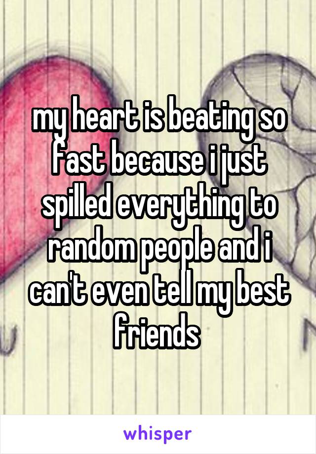 my heart is beating so fast because i just spilled everything to random people and i can't even tell my best friends 
