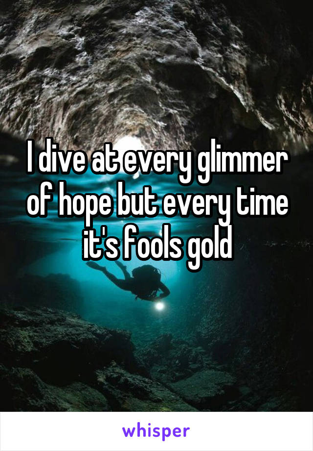 I dive at every glimmer of hope but every time it's fools gold
