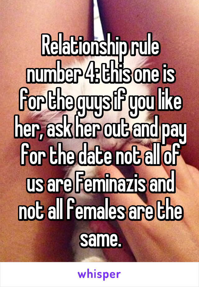 Relationship rule number 4: this one is for the guys if you like her, ask her out and pay for the date not all of us are Feminazis and not all females are the same.