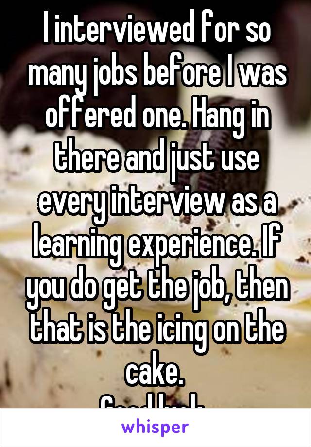I interviewed for so many jobs before I was offered one. Hang in there and just use every interview as a learning experience. If you do get the job, then that is the icing on the cake. 
Good luck. 