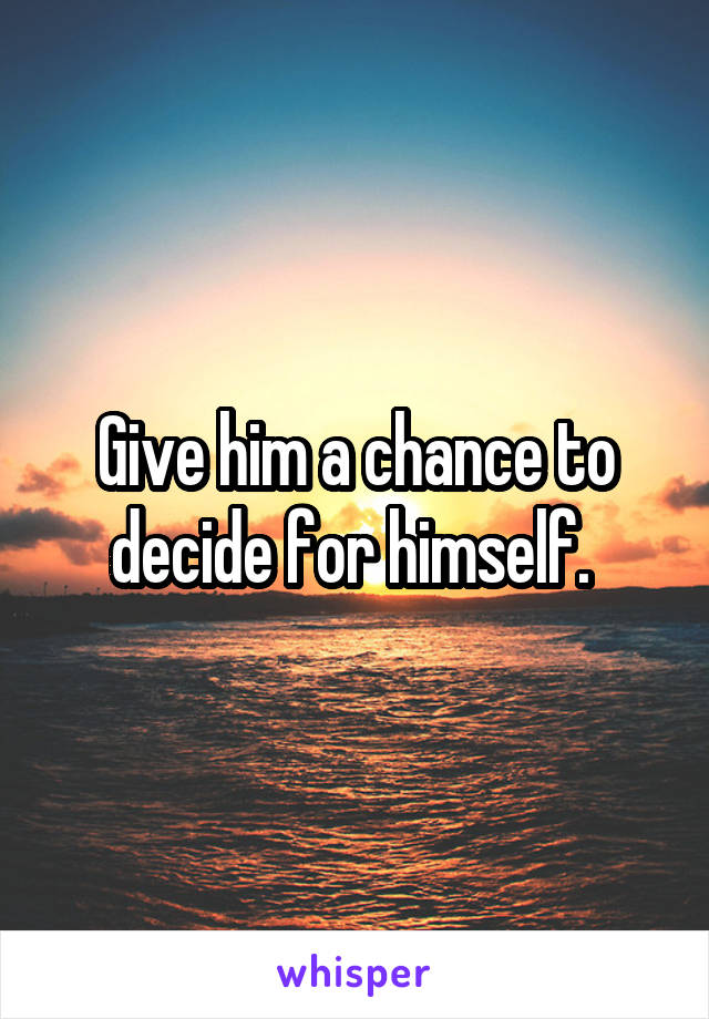 Give him a chance to decide for himself. 