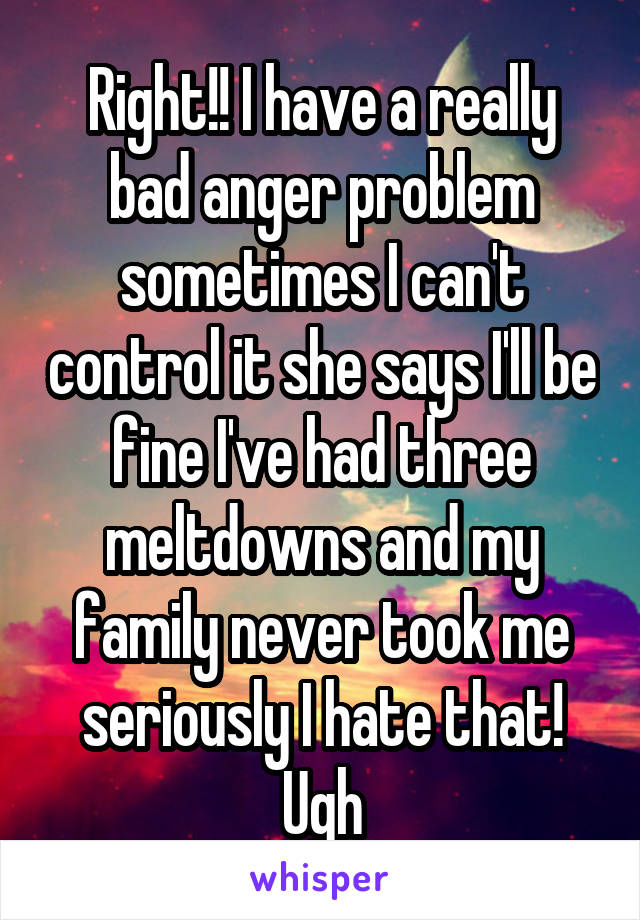 Right!! I have a really bad anger problem sometimes I can't control it she says I'll be fine I've had three meltdowns and my family never took me seriously I hate that! Ugh