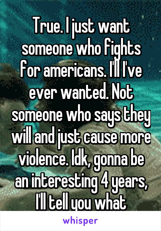 True. I just want someone who fights for americans. I'll I've ever wanted. Not someone who says they will and just cause more violence. Idk, gonna be an interesting 4 years, I'll tell you what