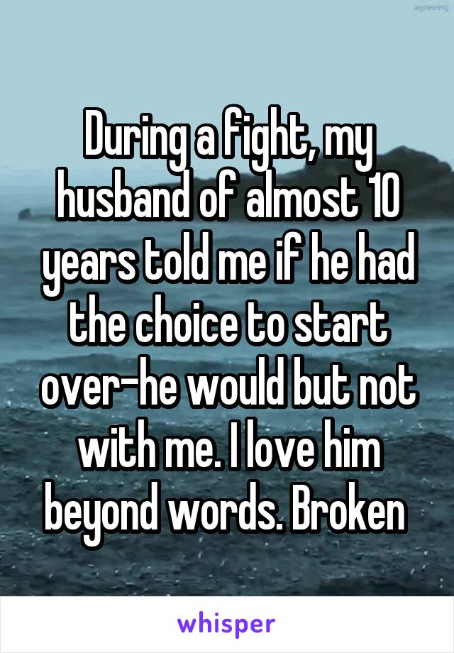 During a fight, my husband of almost 10 years told me if he had the choice to start over-he would but not with me. I love him beyond words. Broken 