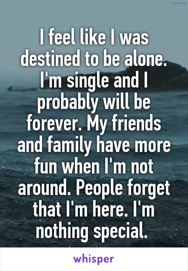I feel like I was destined to be alone. I'm single and I probably will be forever. My friends and family have more fun when I'm not around. People forget that I'm here. I'm nothing special. 