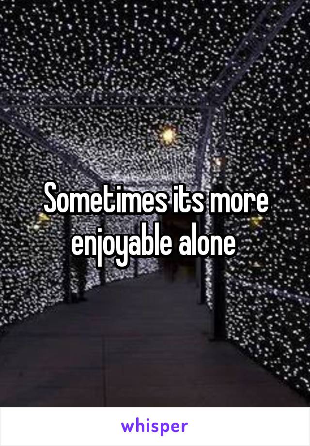 Sometimes its more enjoyable alone 