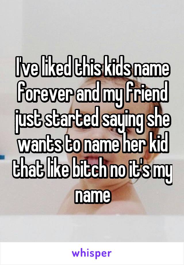 I've liked this kids name forever and my friend just started saying she wants to name her kid that like bitch no it's my name