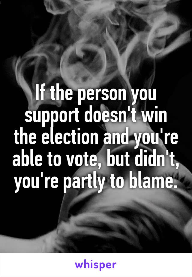 If the person you support doesn't win the election and you're able to vote, but didn't, you're partly to blame.