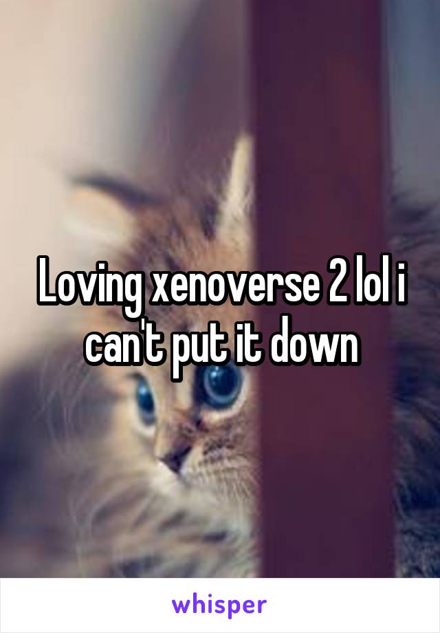 Loving xenoverse 2 lol i can't put it down
