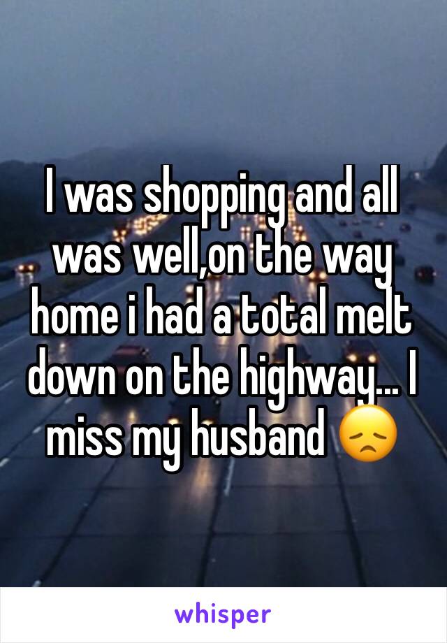 I was shopping and all was well,on the way home i had a total melt down on the highway... I miss my husband 😞
