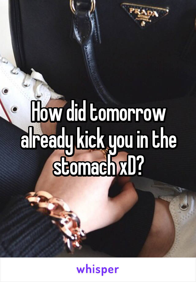 How did tomorrow already kick you in the stomach xD?