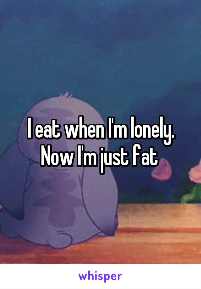 I eat when I'm lonely. Now I'm just fat 