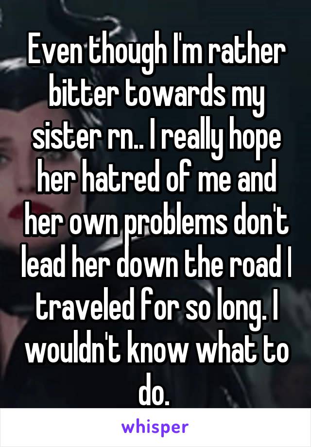 Even though I'm rather bitter towards my sister rn.. I really hope her hatred of me and her own problems don't lead her down the road I traveled for so long. I wouldn't know what to do. 
