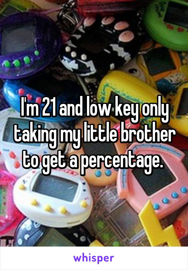 I'm 21 and low key only taking my little brother to get a percentage. 