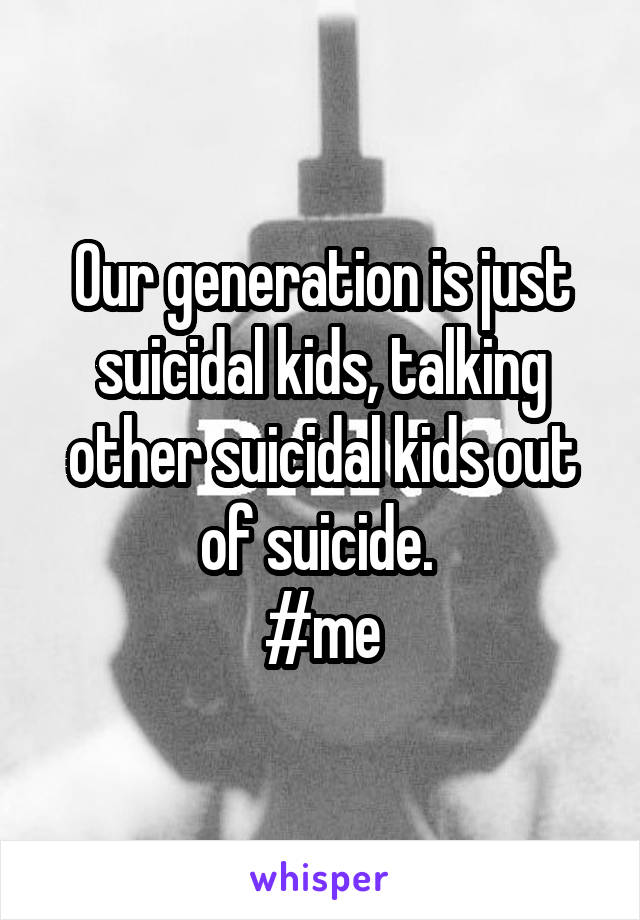Our generation is just suicidal kids, talking other suicidal kids out of suicide. 
#me