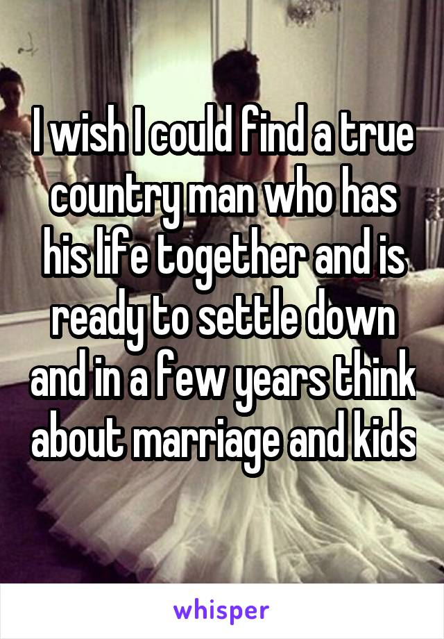 I wish I could find a true country man who has his life together and is ready to settle down and in a few years think about marriage and kids 