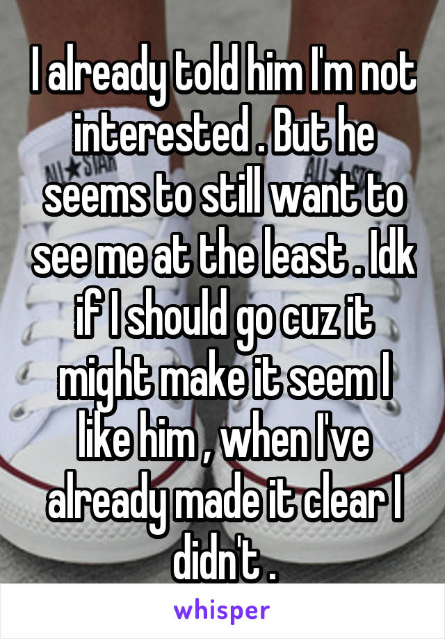 I already told him I'm not interested . But he seems to still want to see me at the least . Idk if I should go cuz it might make it seem I like him , when I've already made it clear I didn't .