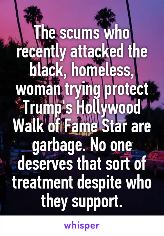 The scums who recently attacked the black, homeless, woman trying protect Trump's Hollywood Walk of Fame Star are garbage. No one deserves that sort of treatment despite who they support.