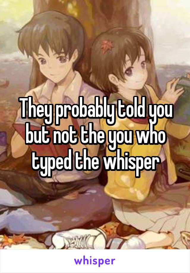 They probably told you but not the you who typed the whisper