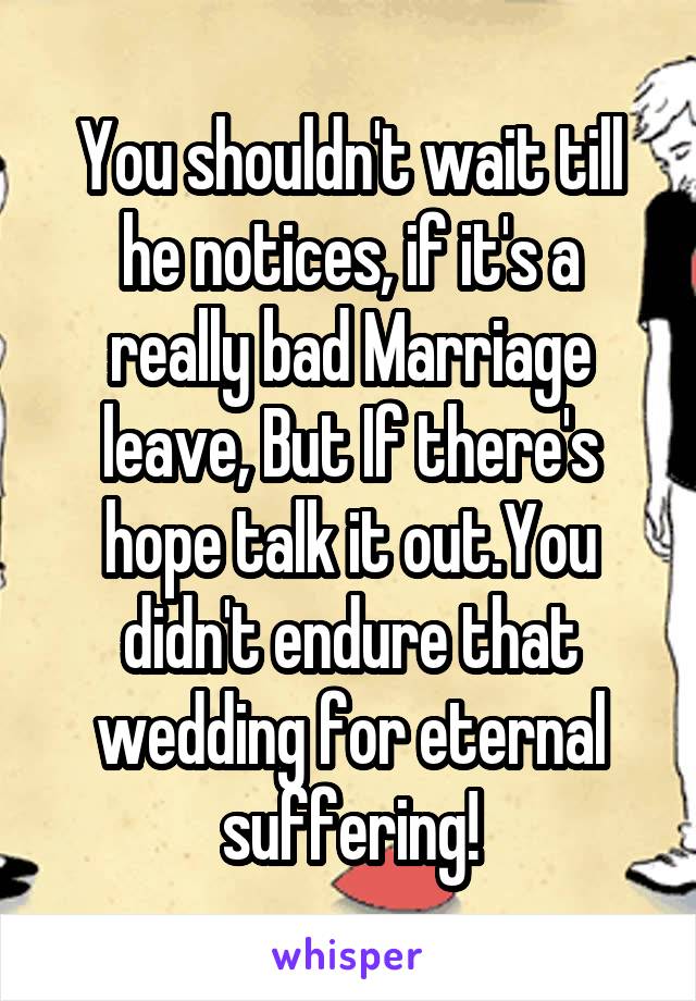 You shouldn't wait till he notices, if it's a really bad Marriage leave, But If there's hope talk it out.You didn't endure that wedding for eternal suffering!