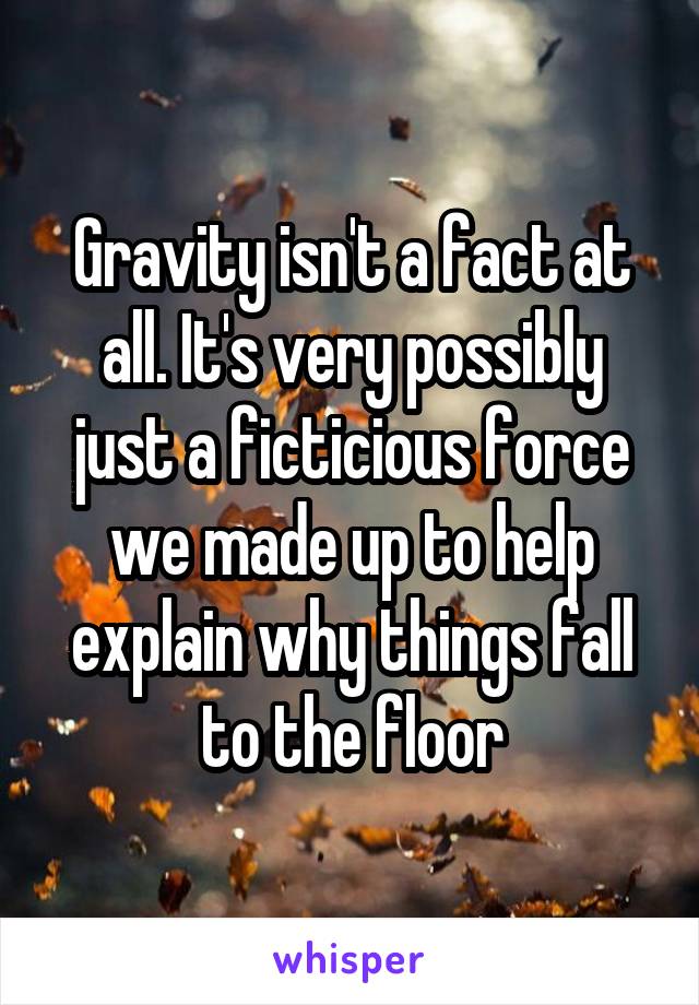 Gravity isn't a fact at all. It's very possibly just a ficticious force we made up to help explain why things fall to the floor