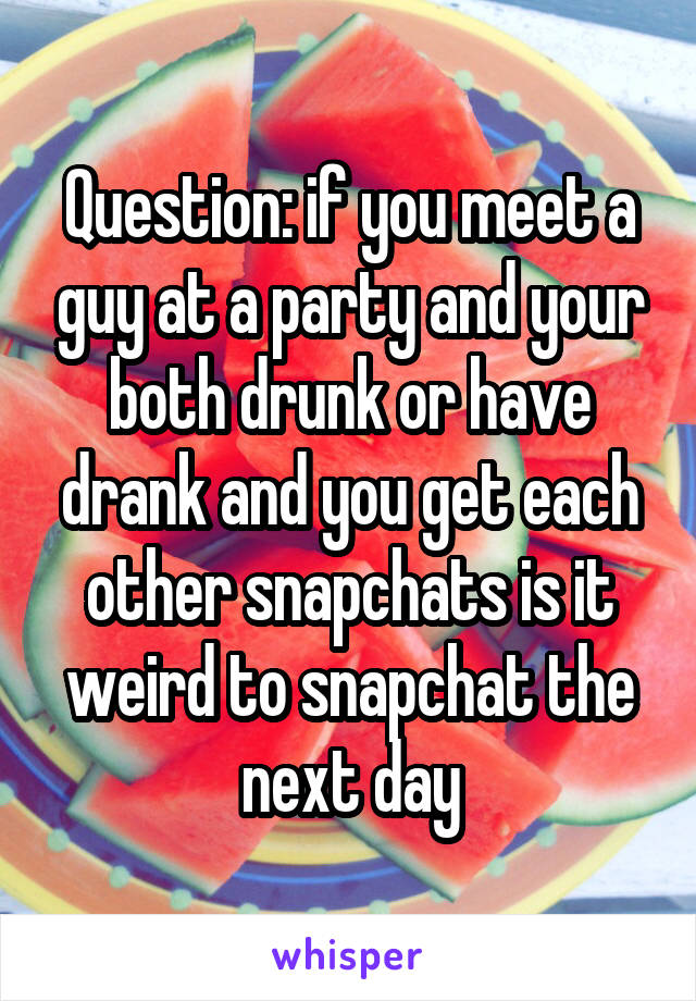 Question: if you meet a guy at a party and your both drunk or have drank and you get each other snapchats is it weird to snapchat the next day