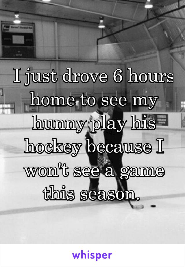 I just drove 6 hours home to see my hunny play his hockey because I won't see a game this season. 