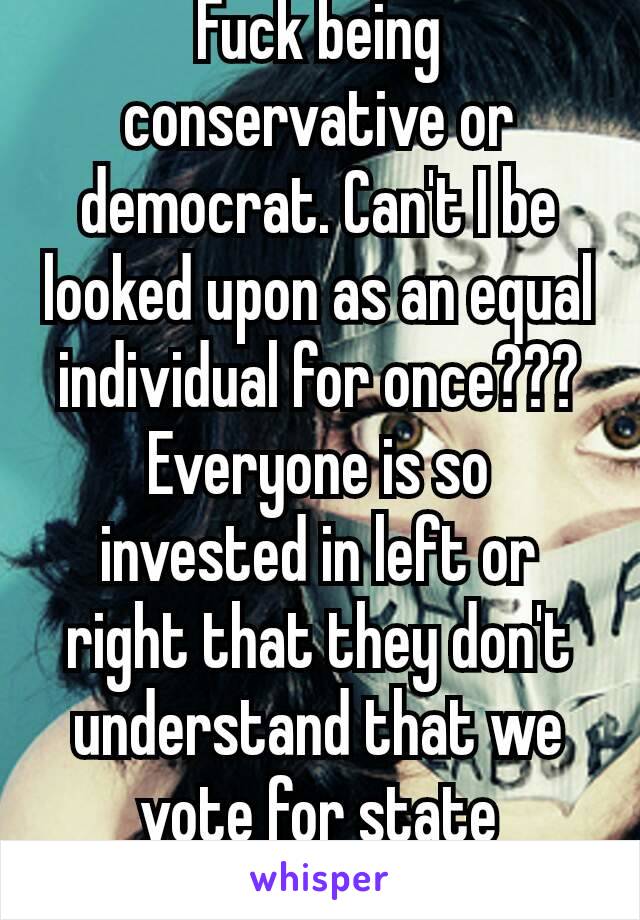 Fuck being conservative or democrat. Can't I be looked upon as an equal individual for once??? Everyone is so invested in left or right that they don't understand that we vote for state electors 😂