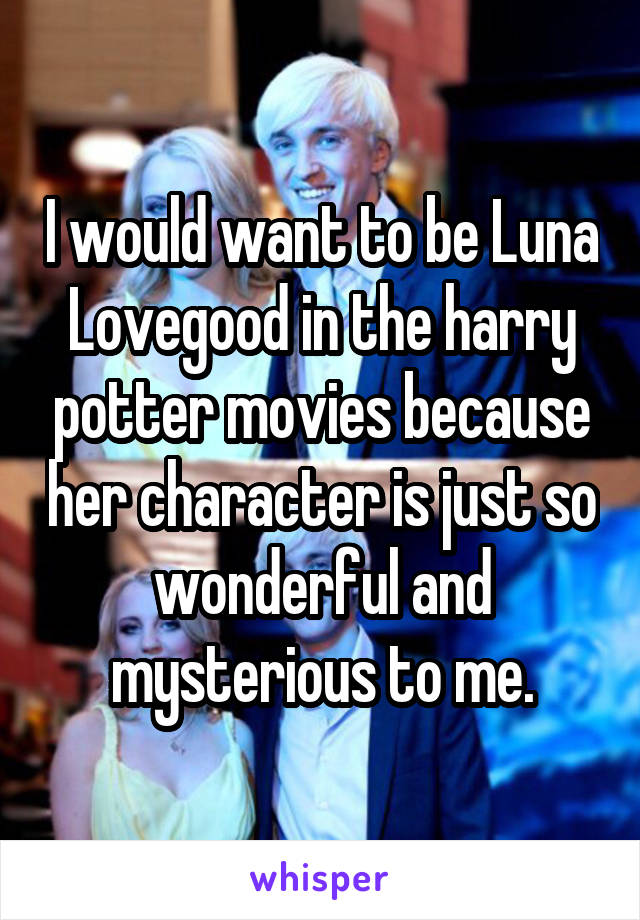 I would want to be Luna Lovegood in the harry potter movies because her character is just so wonderful and mysterious to me.