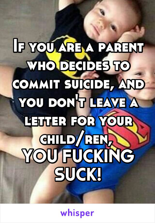 If you are a parent who decides to commit suicide, and you don't leave a letter for your child/ren, 
YOU FUCKING SUCK!
