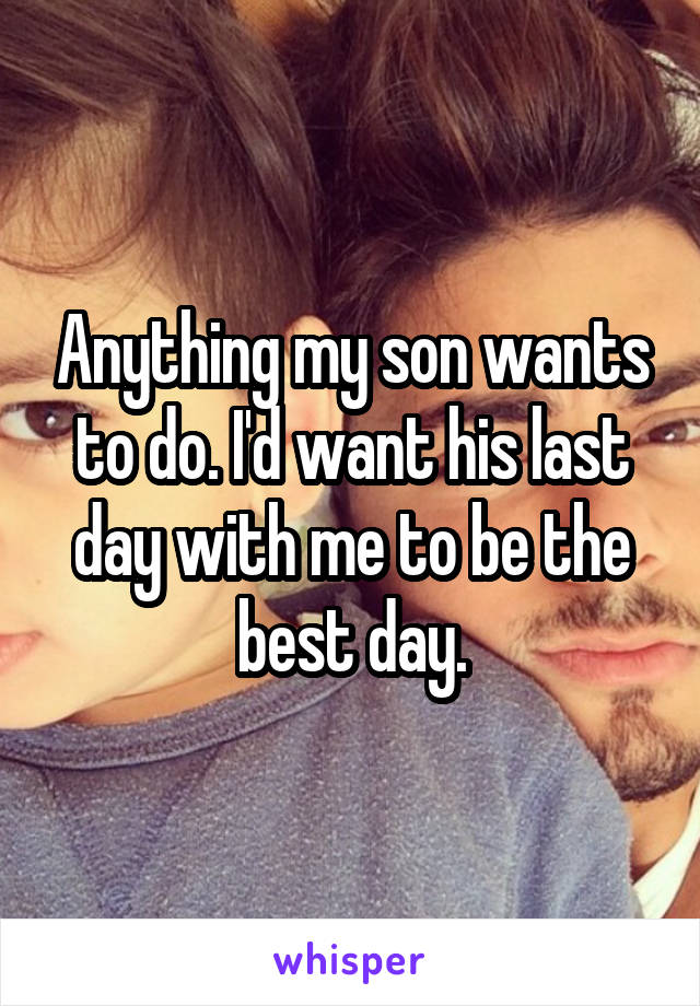 Anything my son wants to do. I'd want his last day with me to be the best day.