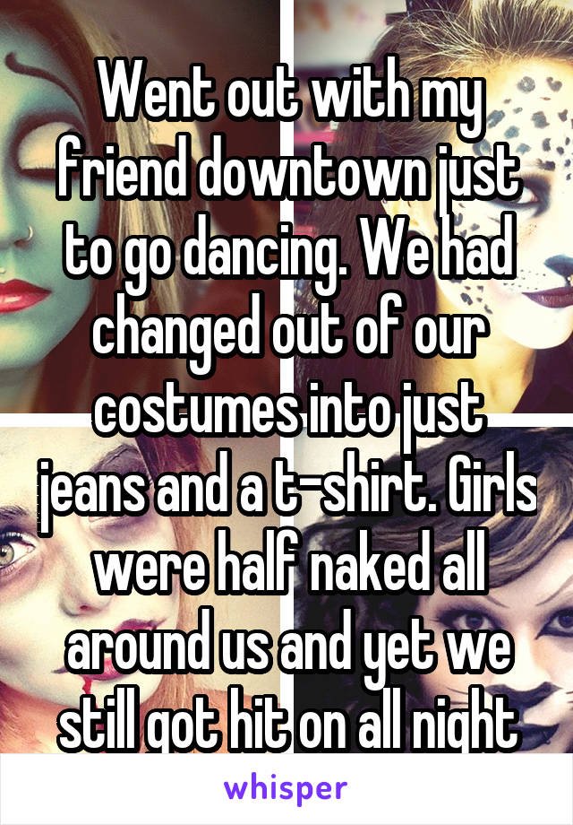 Went out with my friend downtown just to go dancing. We had changed out of our costumes into just jeans and a t-shirt. Girls were half naked all around us and yet we still got hit on all night