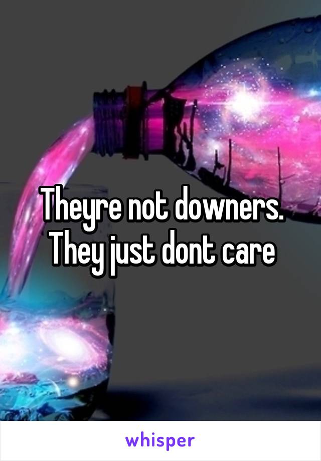 Theyre not downers. They just dont care