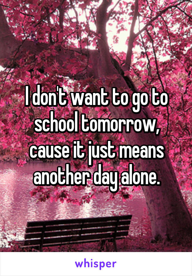 I don't want to go to school tomorrow, cause it just means another day alone.