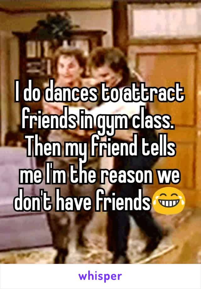 I do dances to attract friends in gym class. 
Then my friend tells me I'm the reason we don't have friends😂