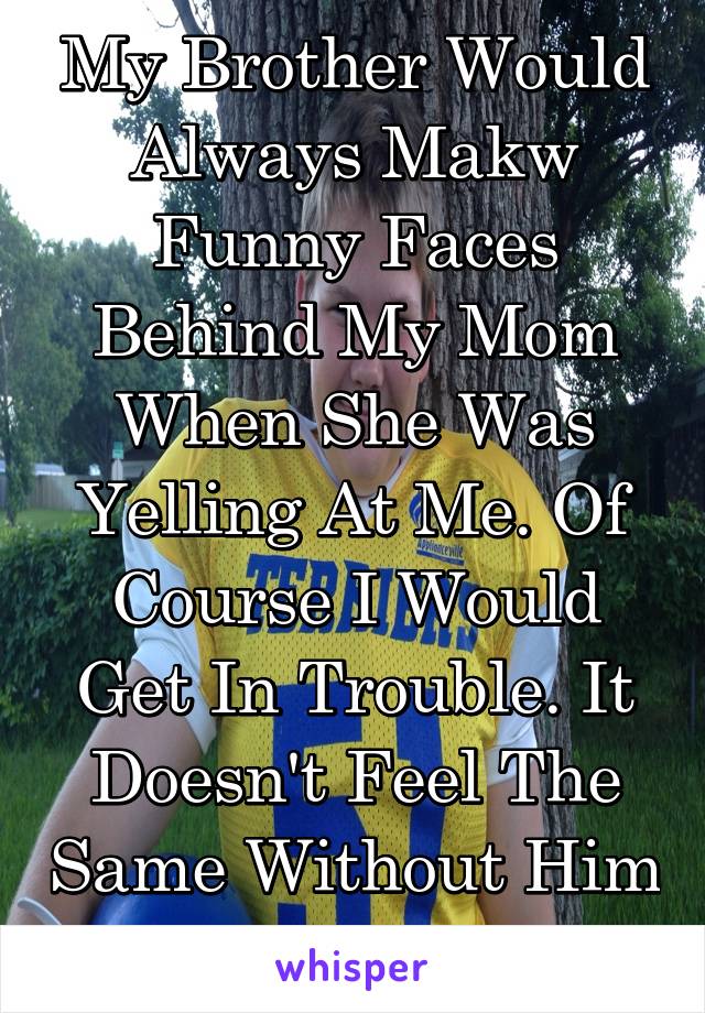 My Brother Would Always Makw Funny Faces Behind My Mom When She Was Yelling At Me. Of Course I Would Get In Trouble. It Doesn't Feel The Same Without Him In The House.