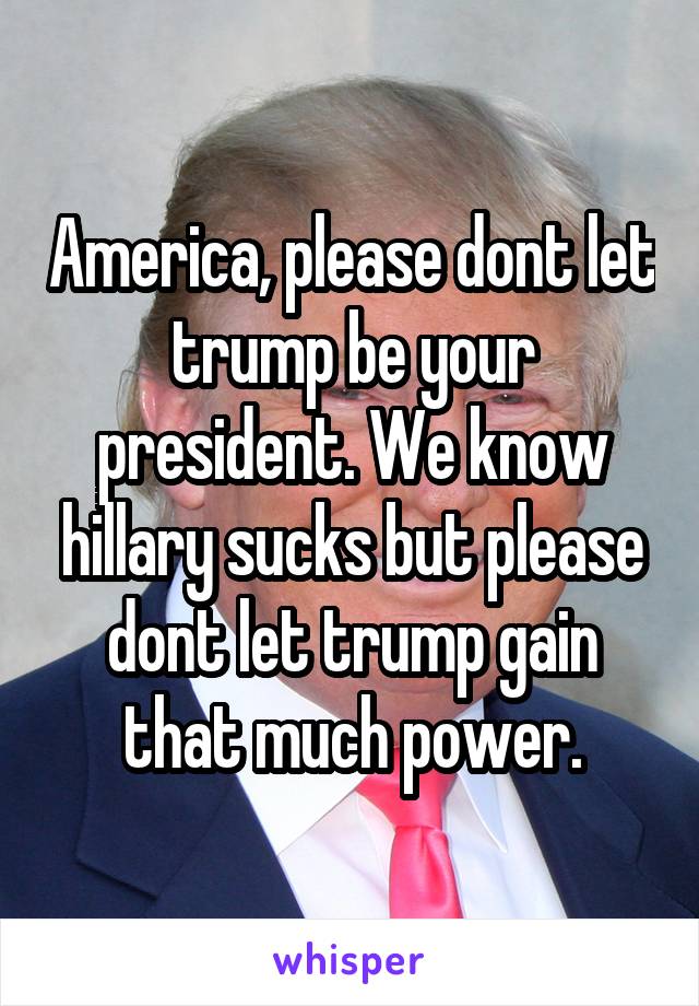 America, please dont let trump be your president. We know hillary sucks but please dont let trump gain that much power.