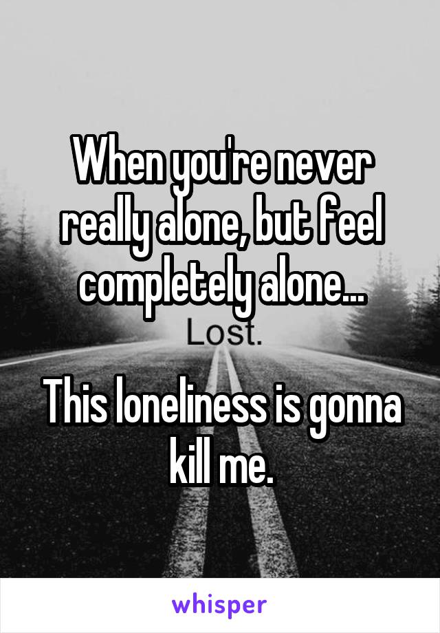 When you're never really alone, but feel completely alone...

This loneliness is gonna kill me.
