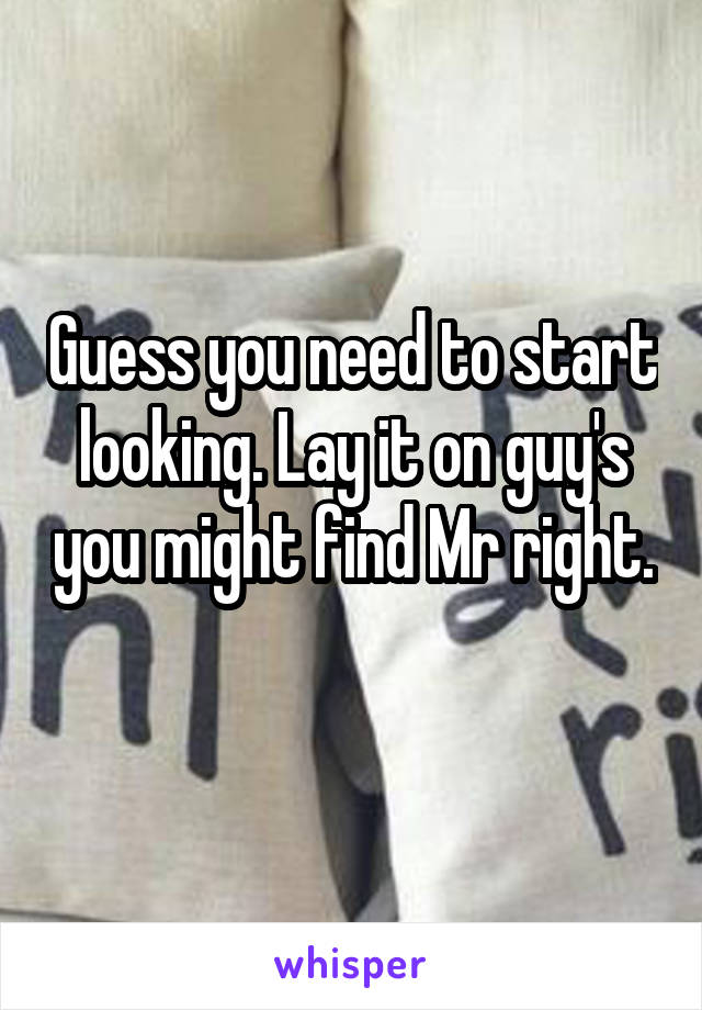Guess you need to start looking. Lay it on guy's you might find Mr right. 