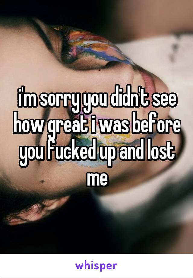 i'm sorry you didn't see how great i was before you fucked up and lost me
