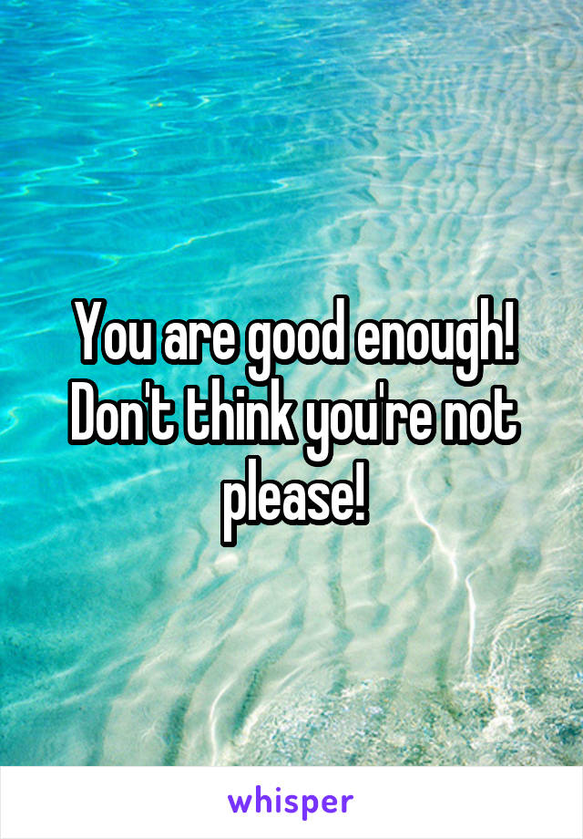 You are good enough! Don't think you're not please!