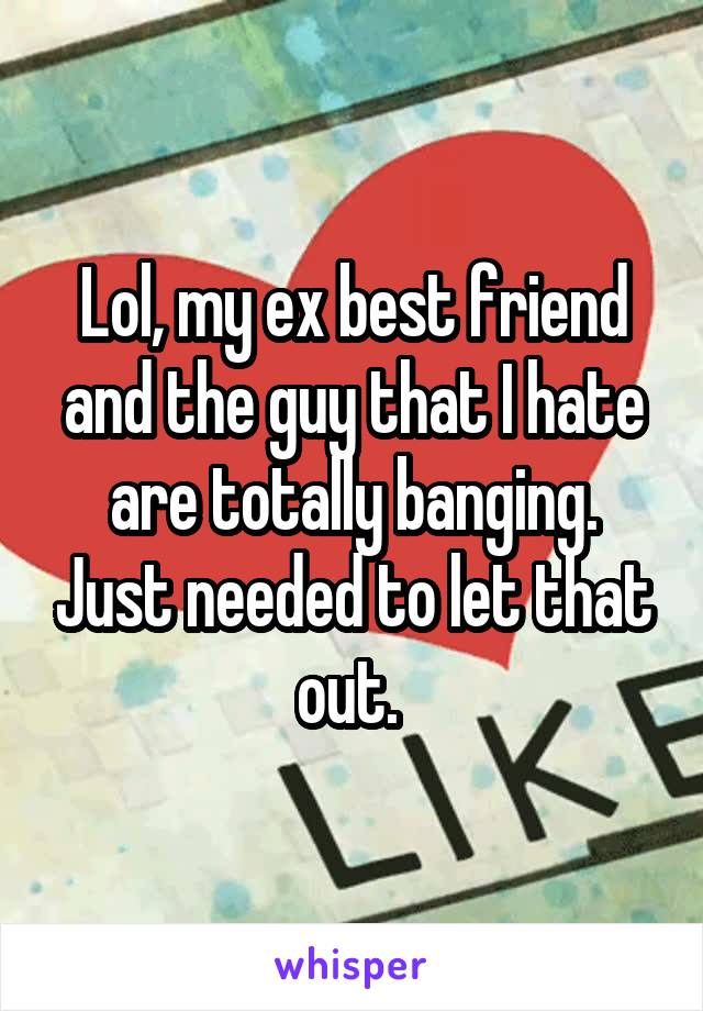 Lol, my ex best friend and the guy that I hate are totally banging. Just needed to let that out. 