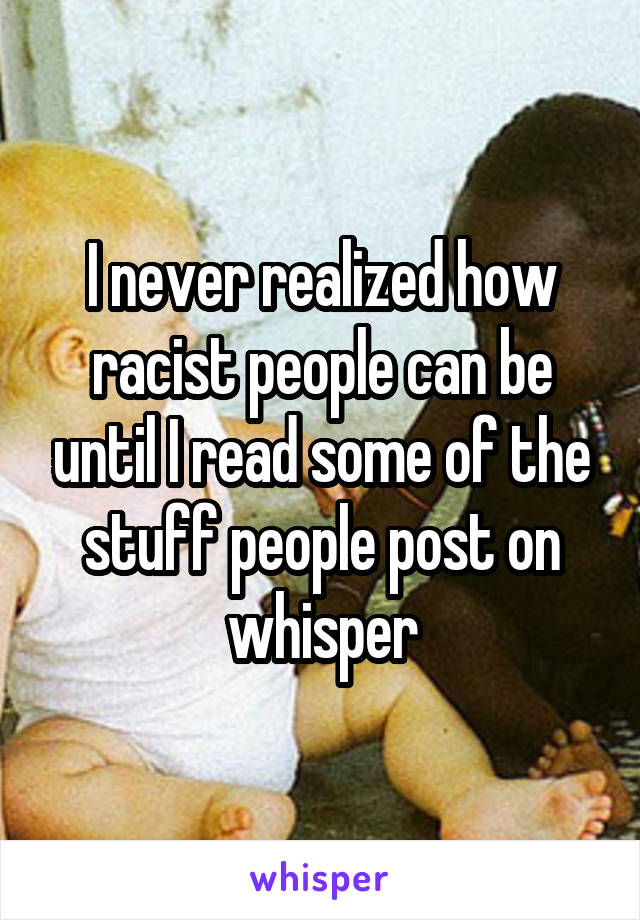 I never realized how racist people can be until I read some of the stuff people post on whisper
